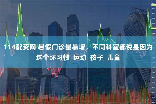 114配资网 暑假门诊量暴增，不同科室都说是因为这个坏习惯_运动_孩子_儿童