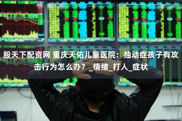 股天下配资网 重庆天佑儿童医院：抽动症孩子有攻击行为怎么办？_情绪_打人_症状