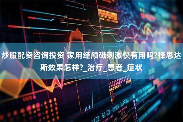 炒股配资咨询投资 家用经颅磁刺激仪有用吗?择思达斯效果怎样?_治疗_患者_症状