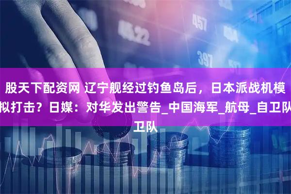 股天下配资网 辽宁舰经过钓鱼岛后，日本派战机模拟打击？日媒：对华发出警告_中国海军_航母_自卫队