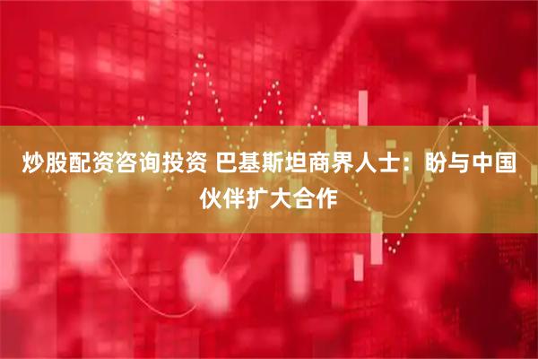炒股配资咨询投资 巴基斯坦商界人士：盼与中国伙伴扩大合作