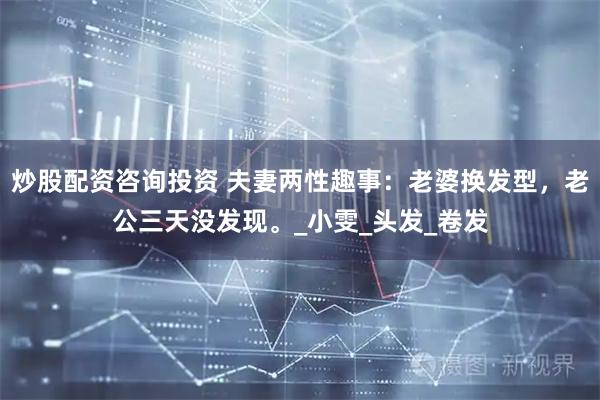 炒股配资咨询投资 夫妻两性趣事：老婆换发型，老公三天没发现。_小雯_头发_卷发