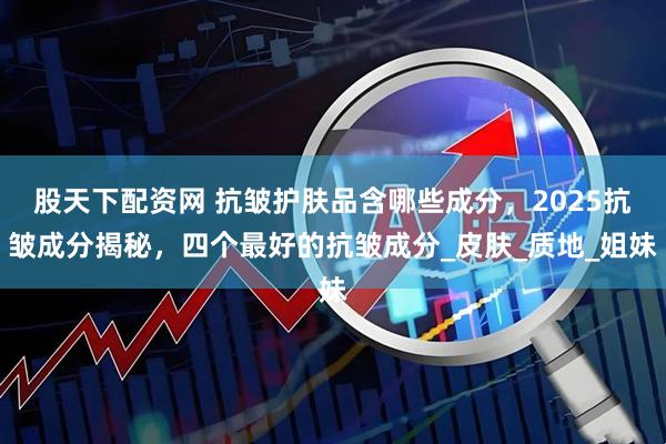 股天下配资网 抗皱护肤品含哪些成分，2025抗皱成分揭秘，四个最好的抗皱成分_皮肤_质地_姐妹