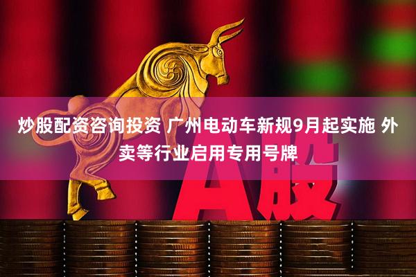炒股配资咨询投资 广州电动车新规9月起实施 外卖等行业启用专用号牌
