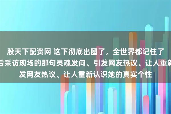股天下配资网 这下彻底出圈了，全世界都记住了辛芷蕾在威尼斯影后采访现场的那句灵魂发问、引发网友热议、让人重新认识她的真实个性