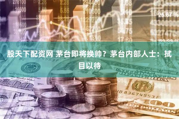 股天下配资网 茅台即将换帅？茅台内部人士：拭目以待