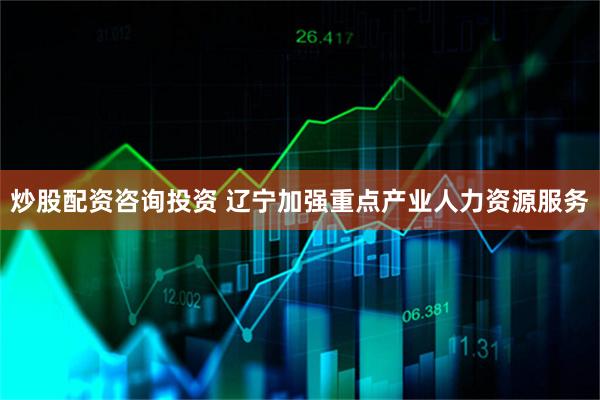 炒股配资咨询投资 辽宁加强重点产业人力资源服务