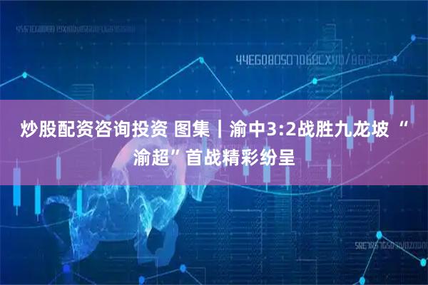 炒股配资咨询投资 图集｜渝中3:2战胜九龙坡 “渝超”首战精彩纷呈