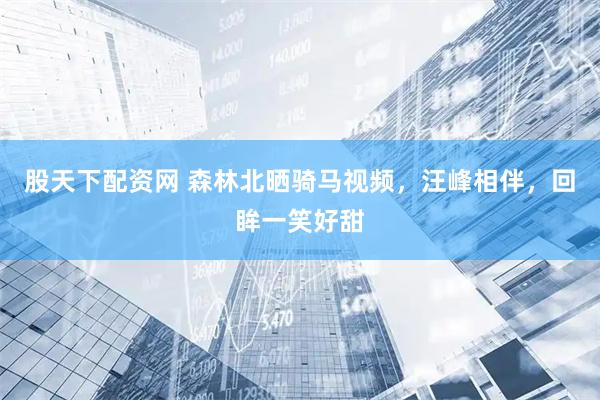 股天下配资网 森林北晒骑马视频，汪峰相伴，回眸一笑好甜
