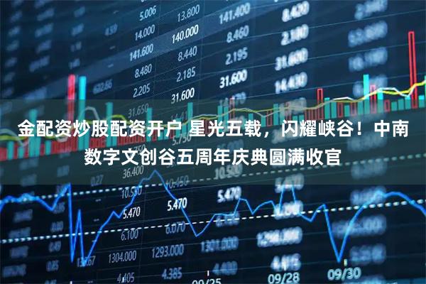 金配资炒股配资开户 星光五载，闪耀峡谷！中南数字文创谷五周年庆典圆满收官