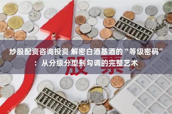 炒股配资咨询投资 解密白酒基酒的“等级密码”：从分级分型到勾调的完整艺术