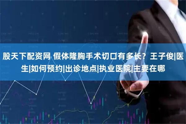 股天下配资网 假体隆胸手术切口有多长？王子俊|医生|如何预约|出诊地点|执业医院|主要在哪