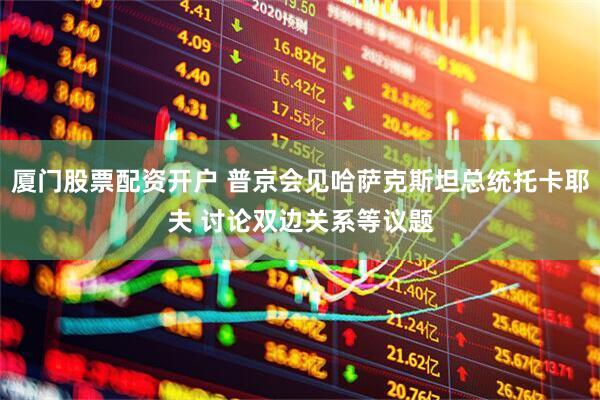 厦门股票配资开户 普京会见哈萨克斯坦总统托卡耶夫 讨论双边关系等议题